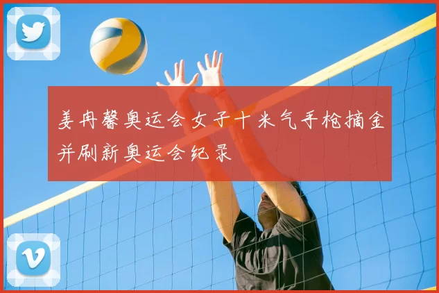 姜冉馨奥运会女子十米气手枪摘金并刷新奥运会纪录