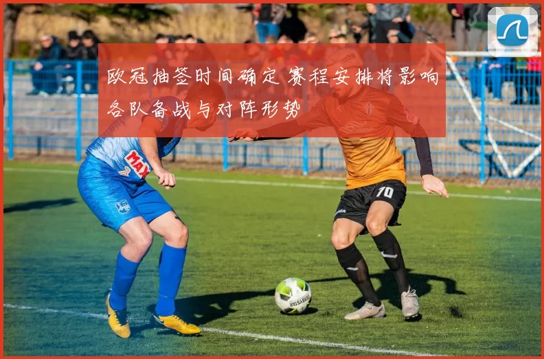 欧冠抽签时间确定 赛程安排将影响各队备战与对阵形势