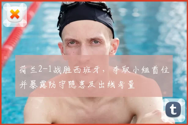 荷兰2-1战胜西班牙，夺取小组首位并暴露防守隐患及出线考量