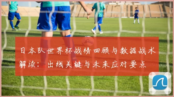 日本队世界杯战绩回顾与数据战术解读：出线关键与未来应对要点