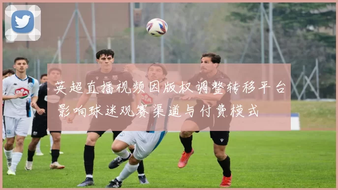 英超直播视频因版权调整转移平台 影响球迷观赛渠道与付费模式