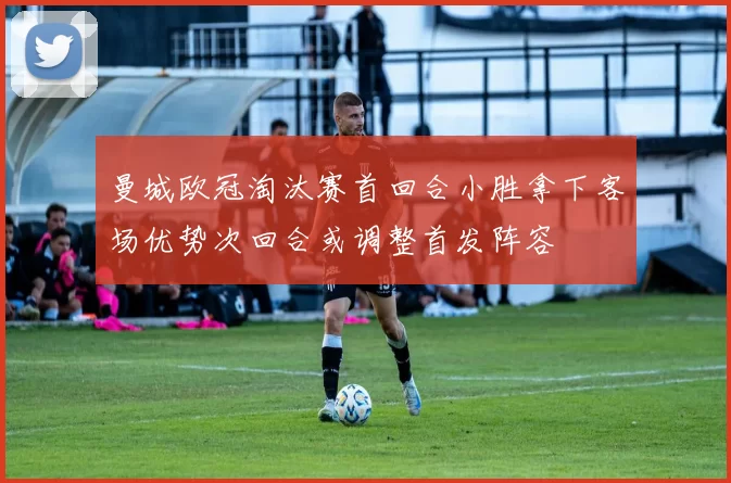 曼城欧冠淘汰赛首回合小胜拿下客场优势次回合或调整首发阵容