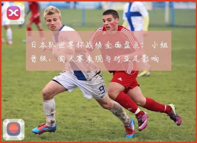 日本队世界杯战绩全面盘点：小组晋级、淘汰赛表现与对亚足影响