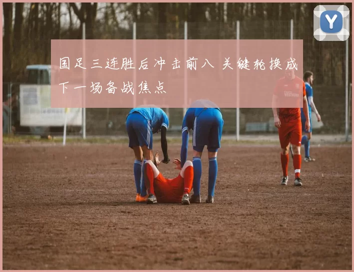 国足三连胜后冲击前八 关键轮换成下一场备战焦点