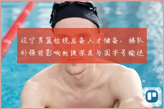 辽宁男篮检视后备人才储备，梯队补强将影响轮换深度与国字号输送