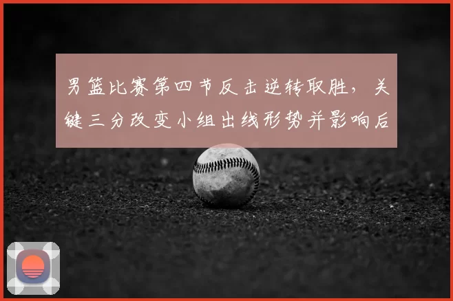男篮比赛第四节反击逆转取胜，关键三分改变小组出线形势并影响后续赛程