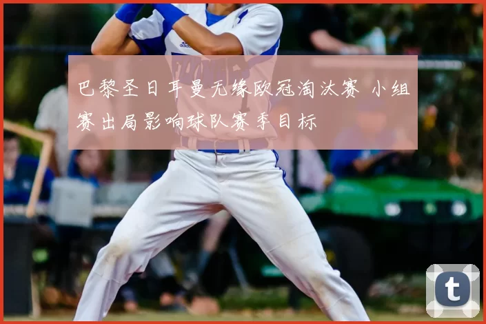 巴黎圣日耳曼无缘欧冠淘汰赛 小组赛出局影响球队赛季目标