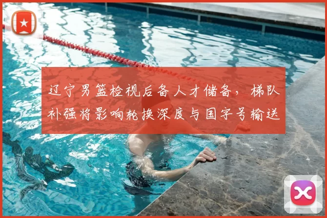 辽宁男篮检视后备人才储备，梯队补强将影响轮换深度与国字号输送