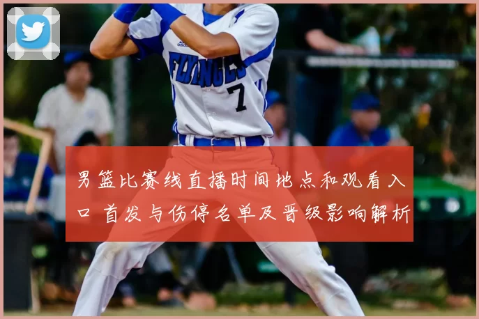 男篮比赛线直播时间地点和观看入口 首发与伤停名单及晋级影响解析