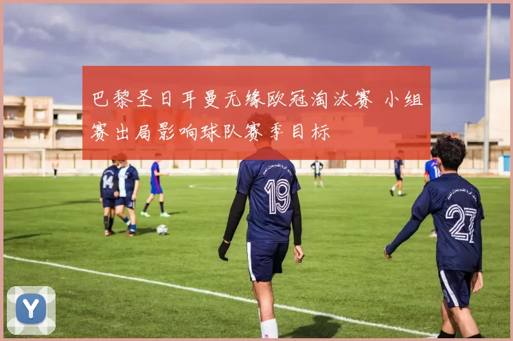 巴黎圣日耳曼无缘欧冠淘汰赛 小组赛出局影响球队赛季目标