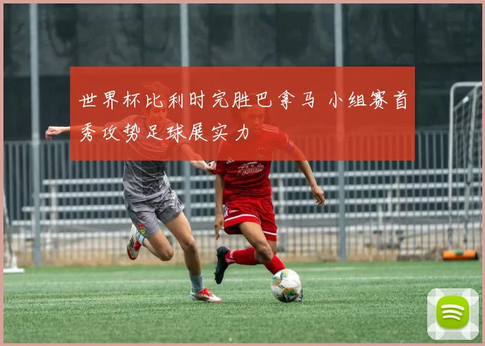 世界杯比利时完胜巴拿马 小组赛首秀攻势足球展实力