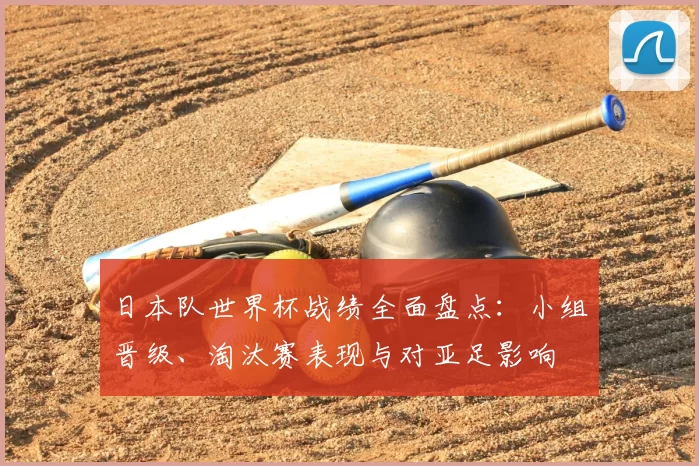 日本队世界杯战绩全面盘点：小组晋级、淘汰赛表现与对亚足影响
