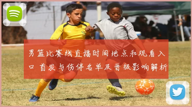 男篮比赛线直播时间地点和观看入口 首发与伤停名单及晋级影响解析