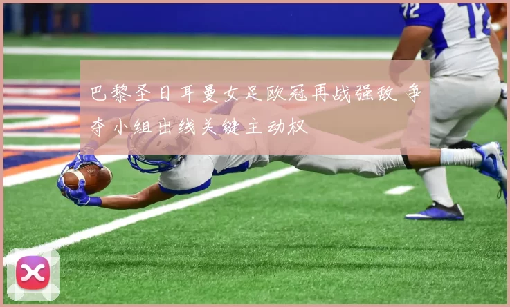 巴黎圣日耳曼女足欧冠再战强敌 争夺小组出线关键主动权