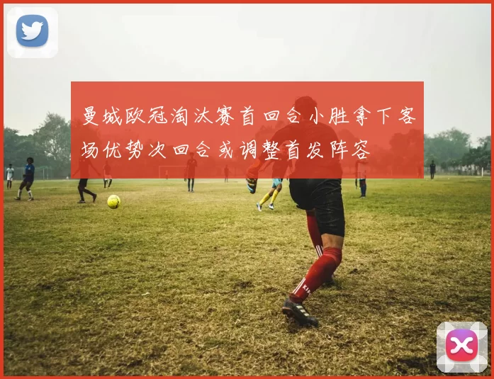 曼城欧冠淘汰赛首回合小胜拿下客场优势次回合或调整首发阵容