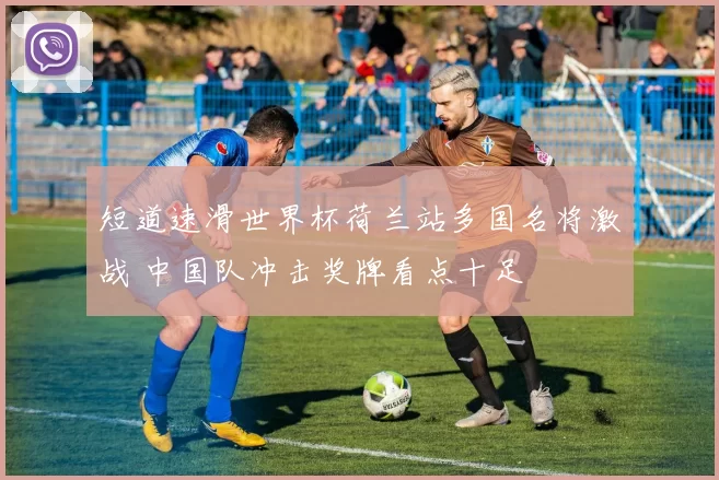 短道速滑世界杯荷兰站多国名将激战 中国队冲击奖牌看点十足