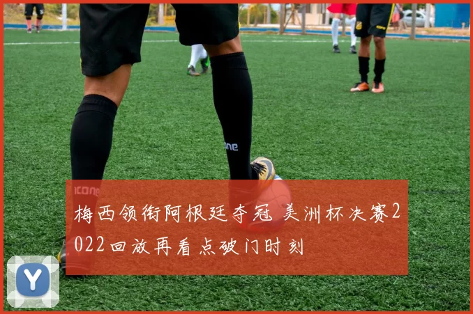 梅西领衔阿根廷夺冠 美洲杯决赛2022回放再看点破门时刻