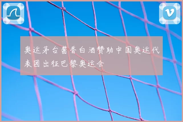 奥运茅台酱香白酒赞助中国奥运代表团出征巴黎奥运会