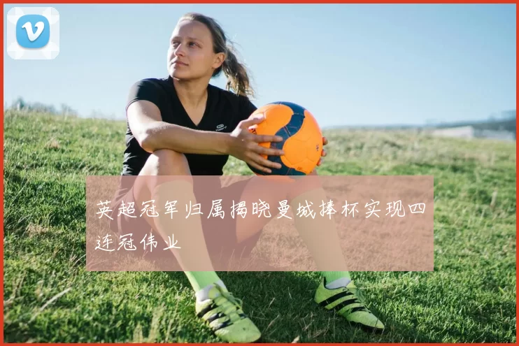 英超冠军归属揭晓曼城捧杯实现四连冠伟业