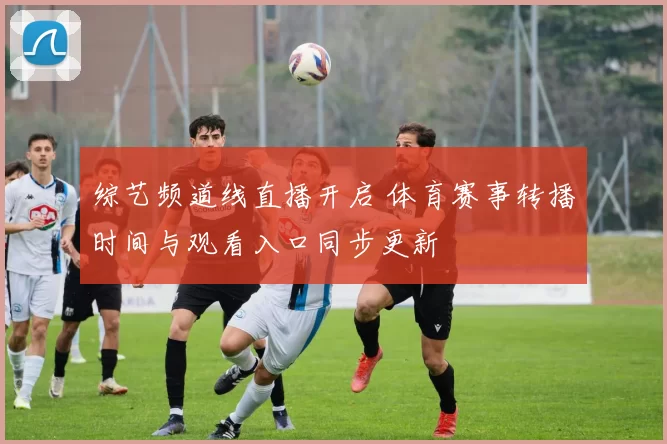 综艺频道线直播开启 体育赛事转播时间与观看入口同步更新