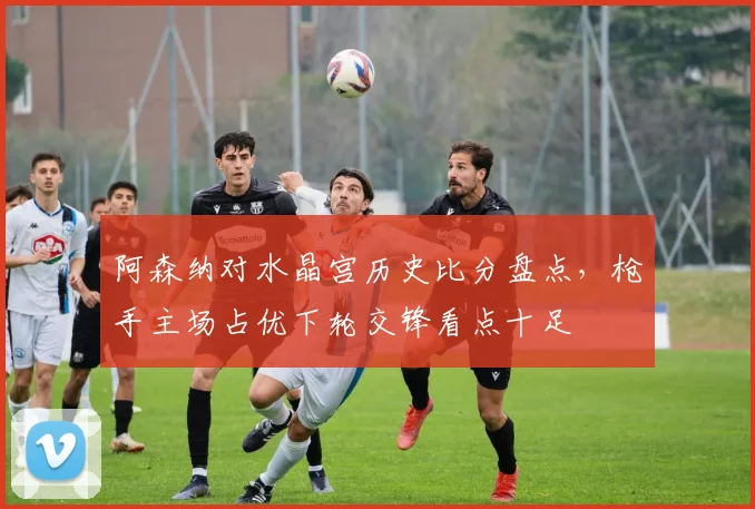 阿森纳对水晶宫历史比分盘点，枪手主场占优下轮交锋看点十足