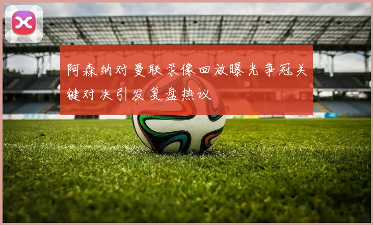 阿森纳对曼联录像回放曝光争冠关键对决引发复盘热议