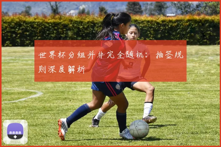 世界杯分组并非完全随机:抽签规则深度解析