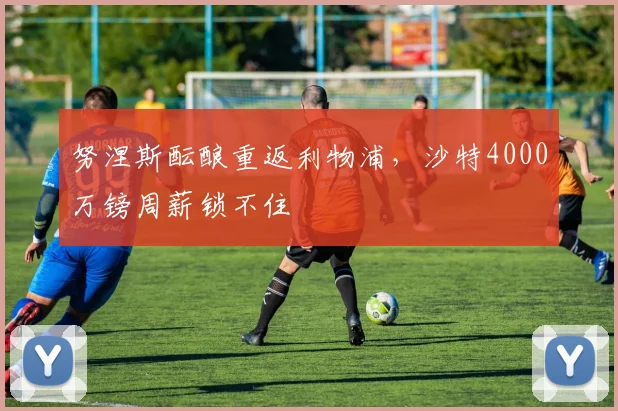 努涅斯酝酿重返利物浦,沙特4000万镑周薪锁不住