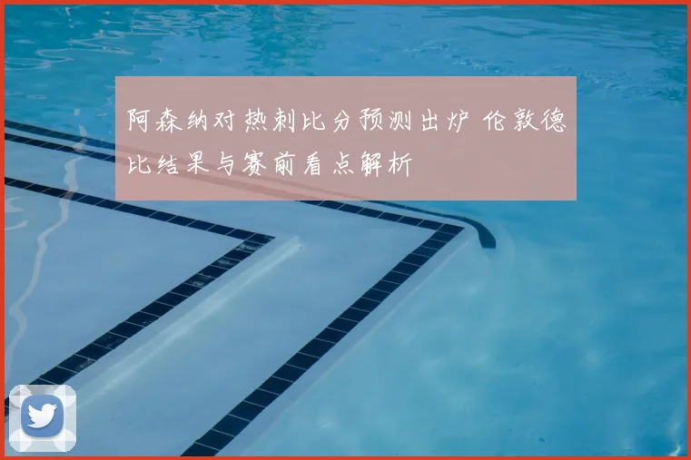 阿森纳对热刺比分预测出炉 伦敦德比结果与赛前看点解析