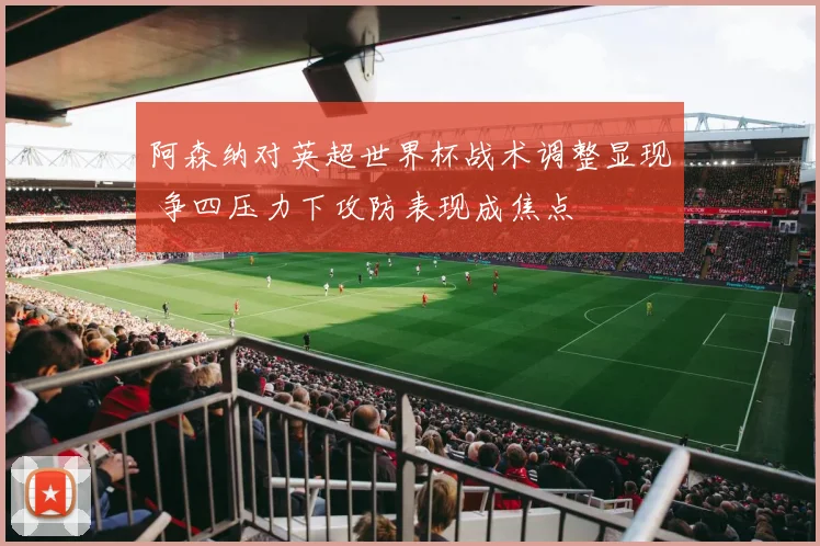 阿森纳对英超世界杯战术调整显现 争四压力下攻防表现成焦点