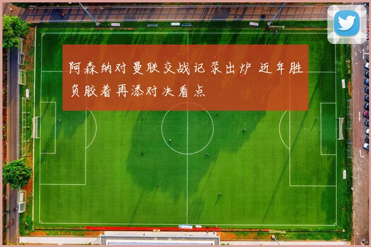 阿森纳对曼联交战记录出炉 近年胜负胶着再添对决看点